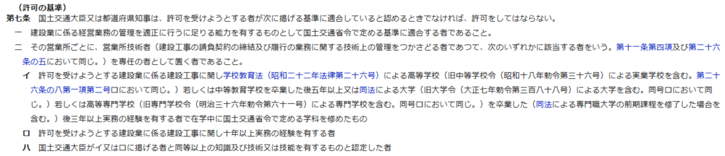 （許可の基準）
第七条　国土交通大臣又は都道府県知事は、許可を受けようとする者が次に掲げる基準に適合していると認めるときでなければ、許可をしてはならない。
一　建設業に係る経営業務の管理を適正に行うに足りる能力を有するものとして国土交通省令で定める基準に適合する者であること。
二　その営業所ごとに、営業所技術者（建設工事の請負契約の締結及び履行の業務に関する技術上の管理をつかさどる者であつて、次のいずれかに該当する者をいう。第十一条第四項及び第二十六条の五において同じ。）を専任の者として置く者であること。
イ　許可を受けようとする建設業に係る建設工事に関し学校教育法（昭和二十二年法律第二十六号）による高等学校（旧中等学校令（昭和十八年勅令第三十六号）による実業学校を含む。第二十六条の八第一項第二号ロにおいて同じ。）若しくは中等教育学校を卒業した後五年以上又は同法による大学（旧大学令（大正七年勅令第三百八十八号）による大学を含む。同号ロにおいて同じ。）若しくは高等専門学校（旧専門学校令（明治三十六年勅令第六十一号）による専門学校を含む。同号ロにおいて同じ。）を卒業した（同法による専門職大学の前期課程を修了した場合を含む。）後三年以上実務の経験を有する者で在学中に国土交通省令で定める学科を修めたもの
ロ　許可を受けようとする建設業に係る建設工事に関し十年以上実務の経験を有する者
ハ　国土交通大臣がイ又はロに掲げる者と同等以上の知識及び技術又は技能を有するものと認定した者